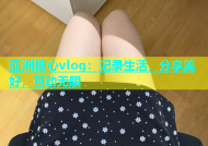 亚洲糖心vlog：记录生活，分享美好，互动无限