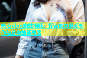 糖心vlog蜘蛛视频：探索创意视频制作与分享的新高度