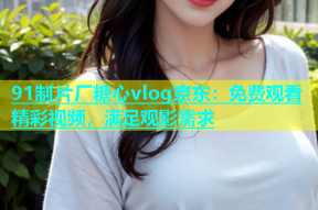 91制片厂糖心vlog京东：免费观看精彩视频，满足观影需求