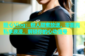 糖心Vlog：粉人甜蜜放送，零距离私享浪漫，解锁你的心动信号
