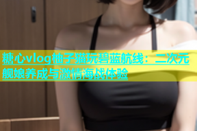 糖心vlog柚子猫玩碧蓝航线：二次元舰娘养成与激情海战体验