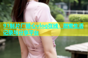 91制片厂糖心vlog在线：甜蜜生活记录与分享平台