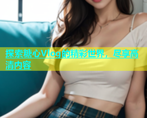 探索糖心Vlog的精彩世界，尽享高清内容  第2张