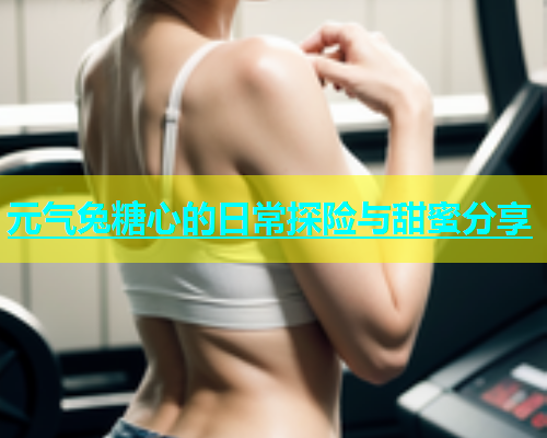 元气兔糖心的日常探险与甜蜜分享  第1张