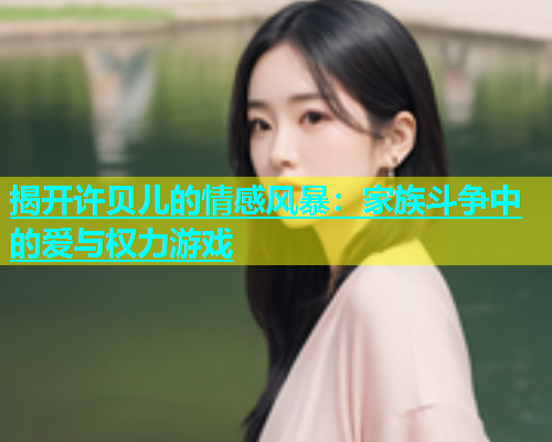 揭开许贝儿的情感风暴：家族斗争中的爱与权力游戏  第2张