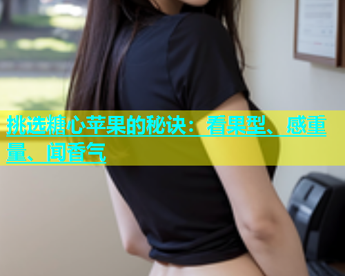 挑选糖心苹果的秘诀：看果型、感重量、闻香气  第1张