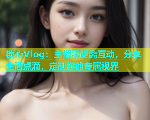 糖心Vlog：主播零距离互动，分享生活点滴，定制你的专属视界  第1张