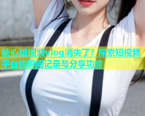 糖心短视频vlog消失了？探索短视频平台的瞬间记录与分享功能  第2张