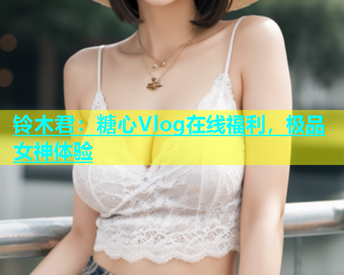 铃木君：糖心Vlog在线福利，极品女神体验  第1张
